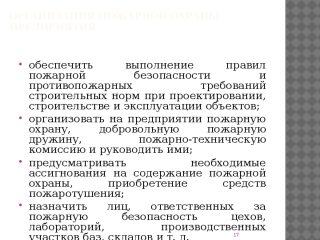 Организация пожарной охраны предприятия обеспечить выполнение правил пожарной безопасности и противопожарных требований строительных норм при проектировании, строительстве и эксплуатации объектов; организовать на предприятии пожарную охрану, добровольную пожарную дружину, пожарно-техническую комиссию и руководить ими; предусматривать необходимые ассигнования на содержание пожарной охраны, приобретение средств пожаротушения; назначить лиц, ответственных за пожарную безопасность цехов, лабораторий, производственных участков баз, складов и т. д.  