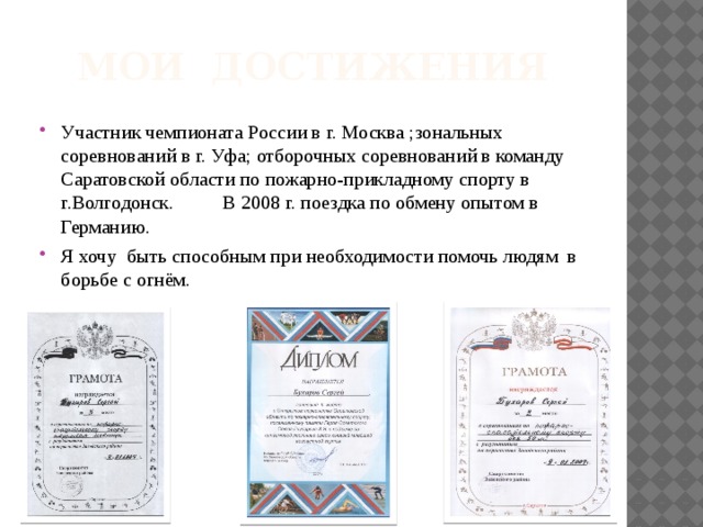 Мои достижения Участник чемпионата России в г. Москва ;зональных соревнований в г. Уфа; отборочных соревнований в команду Саратовской области по пожарно-прикладному спорту в г.Волгодонск. В 2008 г. поездка по обмену опытом в Германию. Я хочу быть способным при необходимости помочь людям в борьбе с огнём. 