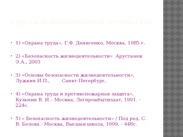 Список использованной литературы :   1) «Охрана труда», Г.Ф. Денисенко, Москва, 1985 г. 2) «Безопасность жизнедеятельности» Арустамов Э.А., 2003 3) «Основы безопасности жизнедеятельности», Лужкин И.П., Санкт-Петербург, 4) «Охрана труда и противопожарная защита», Кузьмин В. И – Москва, Легпроыбытиздат, 1991. - 224с. 5) « Безопасность жизнедеятельности » / Под ред. С. В. Белова.- Москва, Высшая школа, 1999. - 448с. 