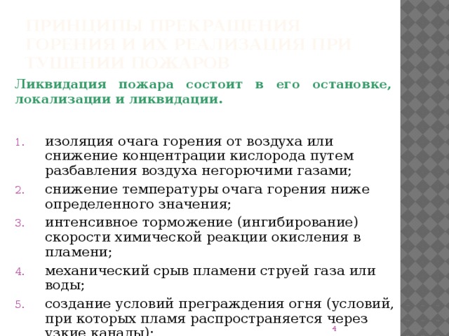 Принципы прекращения горения и их реализация при тушении пожаров Ликвидация пожара состоит в его остановке, локализации и ликвидации. изоляция очага горения от воздуха или снижение концентрации кислорода путем разбавления воздуха негорючими газами; снижение температуры очага горения ниже определенного значения; интенсивное торможение (ингибирование) скорости химической реакции окисления в пламени; механический срыв пламени струей газа или воды; создание условий преграждения огня (условий, при которых пламя распространяется через узкие каналы);  