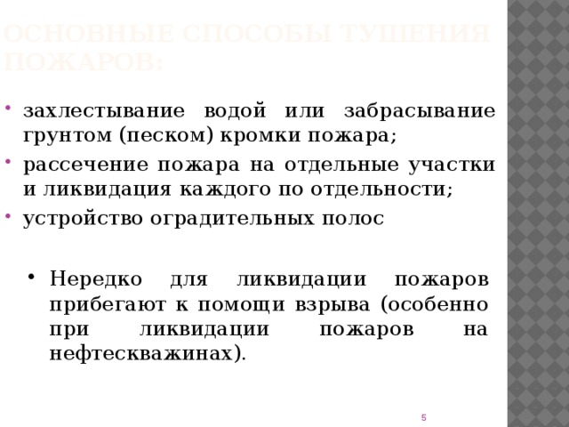 Основные способы тушения пожаров: захлестывание водой или забрасывание грунтом (песком) кромки пожара; рассечение пожара на отдельные участки и ликвидация каждого по отдельности; устройство оградительных полос Нередко для ликвидации пожаров прибегают к помощи взрыва (особенно при ликвидации пожаров на нефтескважинах).  