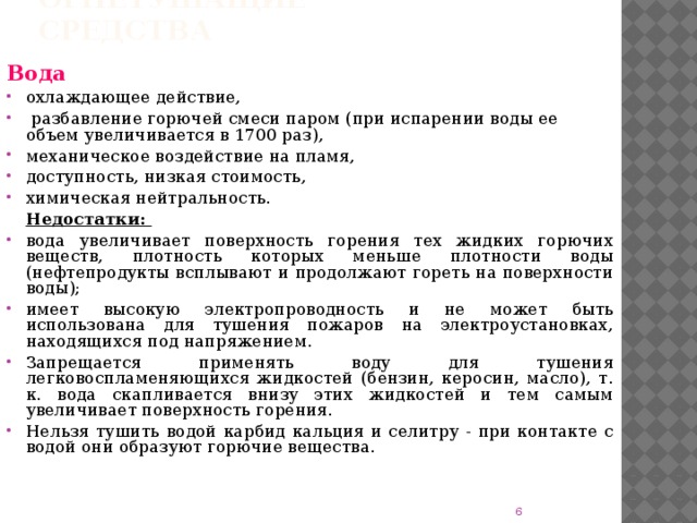 Огнетушащие средства Вода  охлаждающее действие,  разбавление горючей смеси паром (при испарении воды ее объем увеличивается в 1700 раз), механическое воздействие на пламя, доступность, низкая стоимость, химическая нейтральность.  Недостатки: вода увеличивает поверхность горения тех жидких горючих веществ, плотность которых меньше плотности воды (нефтепродукты всплывают и продолжают гореть на поверхности воды); имеет высокую электропроводность и не может быть использована для тушения пожаров на электроустановках, находящихся под напряжением. Запрещается применять воду для тушения легковоспламеняющихся жидкостей (бензин, керосин, масло), т. к. вода скапливается внизу этих жидкостей и тем самым увеличивает поверхность горения. Нельзя тушить водой карбид кальция и селитру - при контакте с водой они образуют горючие вещества.  