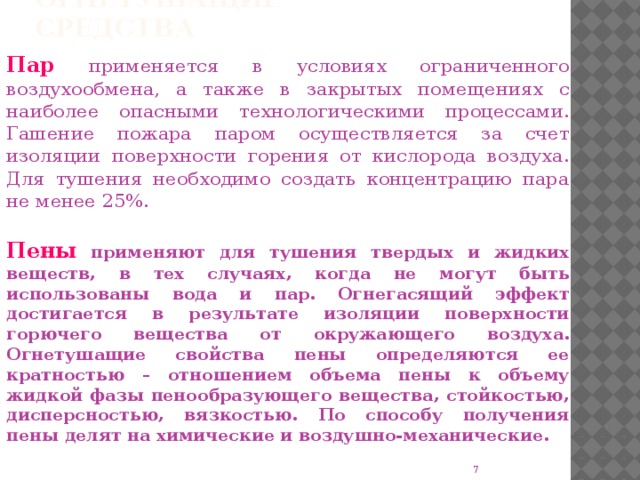 Огнетушащие средства Пар применяется в условиях ограниченного воздухообмена, а также в закрытых помещениях с наиболее опасными технологическими процессами. Гашение пожара паром осуществляется за счет изоляции поверхности горения от кислорода воздуха. Для тушения необходимо создать концентрацию пара не менее 25%. Пены применяют для тушения твердых и жидких веществ, в тех случаях, когда не могут быть использованы вода и пар. Огнегасящий эффект достигается в результате изоляции поверхности горючего вещества от окружающего воздуха. Огнетушащие свойства пены определяются ее кратностью – отношением объема пены к объему жидкой фазы пенообразующего вещества, стойкостью, дисперсностью, вязкостью. По способу получения пены делят на химические и воздушно-механические.  