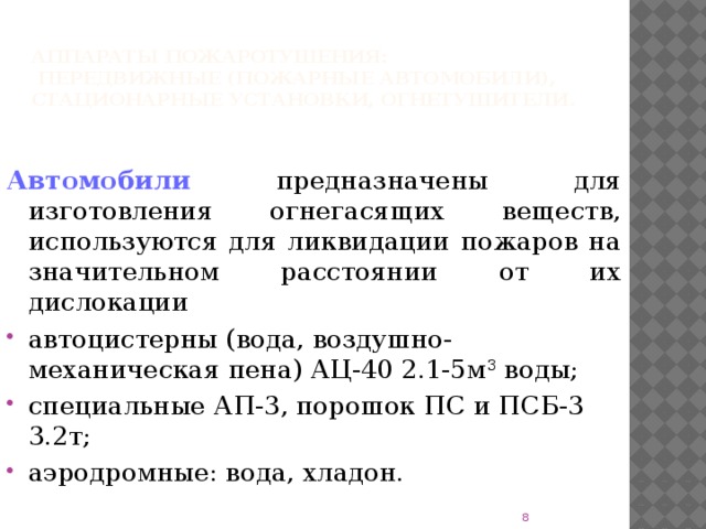 Аппараты пожаротушения:  передвижные (пожарные автомобили), стационарные установки, огнетушители. Автомобили  предназначены для изготовления огнегасящих веществ, используются для ликвидации пожаров на значительном расстоянии от их дислокации автоцистерны (вода, воздушно-механическая пена) АЦ-40 2.1-5м 3 воды; специальные АП-3, порошок ПС и ПСБ-3 3.2т; аэродромные: вода, хладон.  