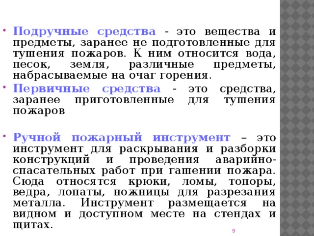 Подручные средства - это вещества и предметы, заранее не подготовленные для тушения пожаров. К ним относится вода, песок, земля, различные предметы, набрасываемые на очаг горения. Первичные средства - это средства, заранее приготовленные для тушения пожаров Ручной пожарный инструмент – это инструмент для раскрывания и разборки конструкций и проведения аварийно-спасательных работ при гашении пожара. Сюда относятся крюки, ломы, топоры, ведра, лопаты, ножницы для разрезания металла. Инструмент размещается на видном и доступном месте на стендах и щитах.  