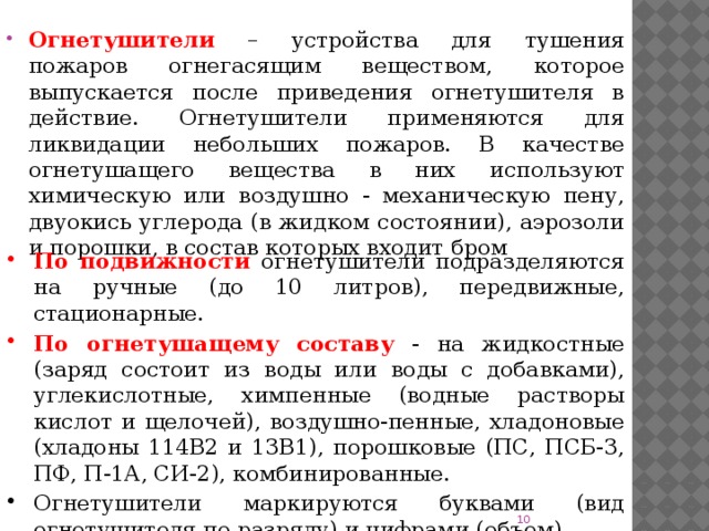 Огнетушители – устройства для тушения пожаров огнегасящим веществом, которое выпускается после приведения огнетушителя в действие. Огнетушители применяются для ликвидации небольших пожаров. В качестве огнетушащего вещества в них используют химическую или воздушно - механическую пену, двуокись углерода (в жидком состоянии), аэрозоли и порошки, в состав которых входит бром По подвижности  огнетушители подразделяются на ручные (до 10 литров), передвижные, стационарные. По огнетушащему составу  - на жидкостные (заряд состоит из воды или воды с добавками), углекислотные, химпенные (водные растворы кислот и щелочей), воздушно-пенные, хладоновые (хладоны 114В2 и 13В1), порошковые (ПС, ПСБ-3, ПФ, П-1А, СИ-2), комбинированные. Огнетушители маркируются буквами (вид огнетушителя по разряду) и цифрами (объем).  