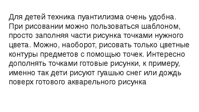 Для детей техника пуантилизма очень удобна. При рисовании можно пользоваться шаблоном, просто заполняя части рисунка точками нужного цвета. Можно, наоборот, рисовать только цветные контуры предметов с помощью точек. Интересно дополнять точками готовые рисунки, к примеру, именно так дети рисуют гуашью снег или дождь поверх готового акварельного рисунка 