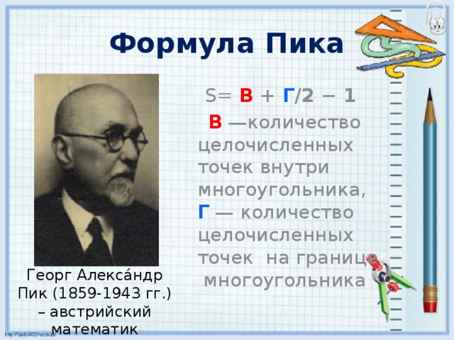 Формула Пика S= В + Г /2 − 1  В  —количество целочисленных точек внутри многоугольника,  Г  — количество целочисленных точек на границе многоугольника Георг Алекса́ндр Пик (1859-1943 гг.) – австрийский математик 