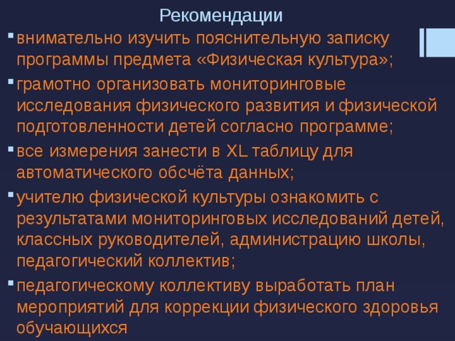 Рекомендации внимательно изучить пояснительную записку программы предмета «Физическая культура»; грамотно организовать мониторинговые исследования физического развития и физической подготовленности детей согласно программе; все измерения занести в XL таблицу для автоматического обсчёта данных; учителю физической культуры ознакомить с результатами мониторинговых исследований детей, классных руководителей, администрацию школы, педагогический коллектив; педагогическому коллективу выработать план мероприятий для коррекции физического здоровья обучающихся 