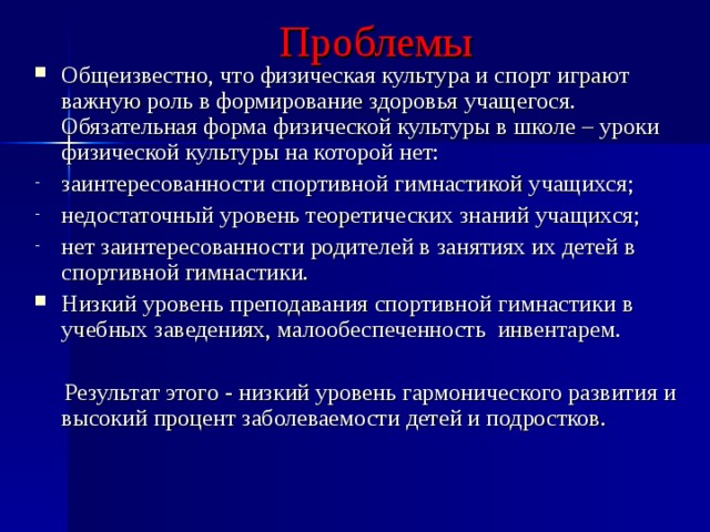 Проблемы Общеизвестно, что физическая культура и спорт играют важную роль в формирование здоровья учащегося. Обязательная форма физической культуры в школе – уроки физической культуры на которой нет: заинтересованности спортивной гимнастикой учащихся; недостаточный уровень теоретических знаний учащихся; нет заинтересованности родителей в занятиях их детей в спортивной гимнастики. Низкий уровень преподавания спортивной гимнастики в учебных заведениях, малообеспеченность инвентарем.  Результат этого - низкий уровень гармонического развития и высокий процент заболеваемости детей и подростков. 