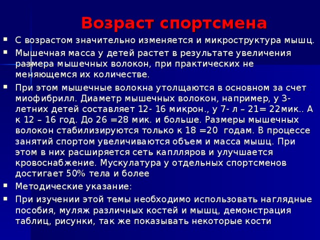 Возраст спортсмена С возрастом значительно изменяется и микроструктура мышц. Мышечная масса у детей растет в результате увеличения размера мышечных волокон, при практических не меняющемся их количестве. При этом мышечные волокна утолщаются в основном за счет миофибрилл. Диаметр мышечных волокон, например, у 3- летних детей составляет 12- 16 микрон., у 7- л – 21= 22мик.. А к 12 – 16 год. До 26 =28 мик. и больше. Размеры мышечных волокон стабилизируются только к 18 =20 годам. В процессе занятий спортом увеличиваются объем и масса мышц. При этом в них расширяется сеть каплляров и улучшается кровоснабжение. Мускулатура у отдельных спортсменов достигает 50% тела и более Методические указание: При изучении этой темы необходимо использовать наглядные пособия, муляж различных костей и мышц, демонстрация таблиц, рисунки, так же показывать некоторые кости  