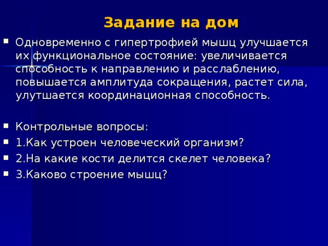 Задание на дом Одновременно с гипертрофией мышц улучшается их функциональное состояние: увеличивается способность к направлению и расслаблению, повышается амплитуда сокращения, растет сила, улутшается координационная способность.  Контрольные вопросы: 1.Как устроен человеческий организм ? 2.На какие кости делится скелет человека ? 3.Каково строение мышц ? 