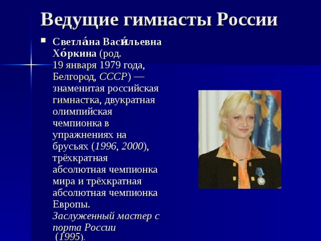 Ведущие гимнасты России Светла́на Васи́льевна Хо́ркина (род. 19 января  1979 года , Белгород , СССР ) — знаменитая российская гимнастка , двукратная олимпийская чемпионка в упражнениях на брусьях ( 1996 , 2000 ), трёхкратная абсолютная чемпионка мира и трёхкратная абсолютная чемпионка Европы. Заслуженный мастер спорта России ( 1995 ). 