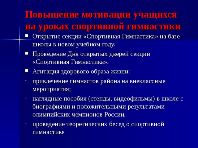 Повышение мотивации учащихся на уроках спортивной гимнастики   Открытие секции «Спортивная Гимнастика» на базе школы в новом учебном году. Проведение Дня открытых дверей секции «Спортивная Гимнастика». Агитация здорового образа жизни: привлечение гимнастов района на внеклассные мероприятия; наглядные пособия (стенды, видеофильмы) в школе с биографиями и положительными результатами олимпийских чемпионов России. проведение теоретических бесед о спортивной гимнастике  