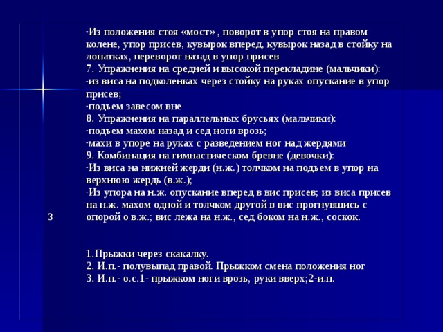                  3     Из положения стоя «мост» , поворот в упор стоя на правом колене, упор присев, кувырок вперед, кувырок назад в стойку на лопатках, переворот назад в упор присев 7. Упражнения на средней и высокой перекладине (мальчики): из виса на подколенках через стойку на руках опускание в упор присев; подъем завесом вне 8. Упражнения на параллельных брусьях (мальчики): подъем махом назад и сед ноги врозь; махи в упоре на руках с разведением ног над жердями 9. Комбинация на гимнастическом бревне (девочки): Из виса на нижней жерди (н.ж.) толчком на подъем в упор на верхнюю жердь (в.ж.); Из упора на н.ж. опускание вперед в вис присев; из виса присев на н.ж. махом одной и толчком другой в вис прогнувшись с опорой о в.ж.; вис лежа на н.ж., сед боком на н.ж., соскок.  1.Прыжки через скакалку. 2. И.п.- полувыпад правой. Прыжком смена положения ног 3. И.п.- о.с.1- прыжком ноги врозь, руки вверх;2-и.п. 