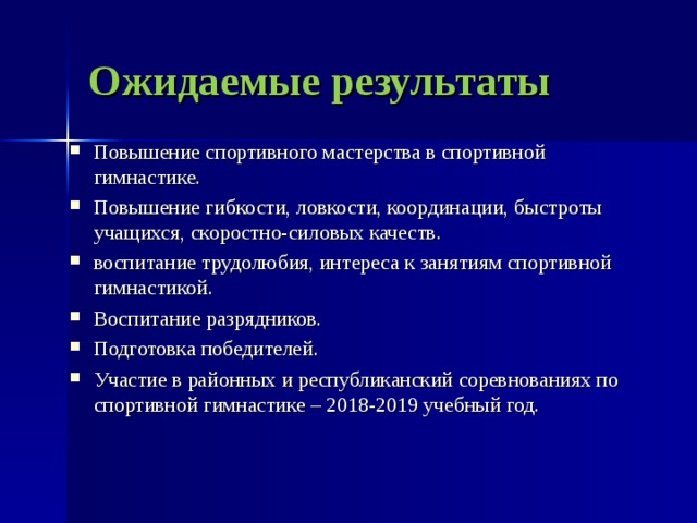 Ожидаемые результаты Повышение спортивного мастерства в спортивной гимнастике. Повышение гибкости, ловкости, координации, быстроты учащихся, скоростно-силовых качеств. воспитание трудолюбия, интереса к занятиям спортивной гимнастикой. Воспитание разрядников. Подготовка победителей. Участие в районных и республиканский соревнованиях по спортивной гимнастике – 2018-2019 учебный год.   