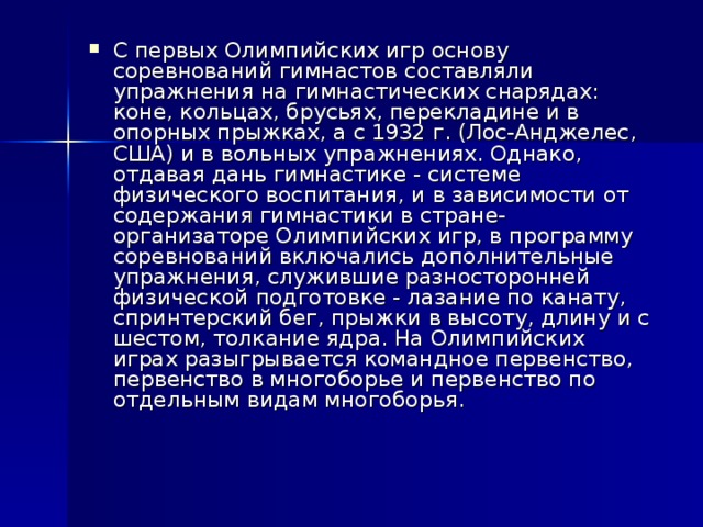 С первых Олимпийских игр основу соревнований гимнастов составляли упражнения на гимнастических снарядах: коне, кольцах, брусьях, перекладине и в опорных прыжках, а с 1932 г. (Лос-Анджелес, США) и в вольных упражнениях. Однако, отдавая дань гимнастике - системе физического воспитания, и в зависимости от содержания гимнастики в стране-организаторе Олимпийских игр, в программу соревнований включались дополнительные упражнения, служившие разносторонней физической подготовке - лазание по канату, спринтерский бег, прыжки в высоту, длину и с шестом, толкание ядра. На Олимпийских играх разыгрывается командное первенство, первенство в многоборье и первенство по отдельным видам многоборья.    