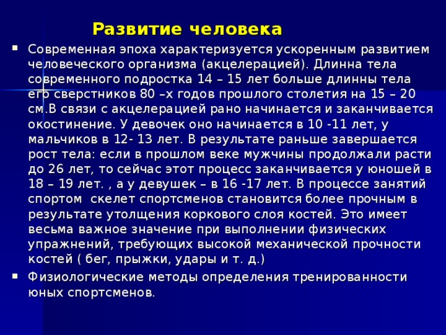 Развитие человека Современная эпоха характеризуется ускоренным развитием человеческого организма (акцелерацией). Длинна тела современного подростка 14 – 15 лет больше длинны тела его сверстников 80 –х годов прошлого столетия на 15 – 20 см.В связи с акцелерацией рано начинается и заканчивается окостинение. У девочек оно начинается в 10 -11 лет, у мальчиков в 12- 13 лет. В результате раньше завершается рост тела: если в прошлом веке мужчины продолжали расти до 26 лет, то сейчас этот процесс заканчивается у юношей в 18 – 19 лет. , а у девушек – в 16 -17 лет. В процессе занятий спортом скелет спортсменов становится более прочным в результате утолщения коркового слоя костей. Это имеет весьма важное значение при выполнении физических упражнений, требующих высокой механической прочности костей ( бег, прыжки, удары и т. д.) Физиологические методы определения тренированности юных спортсменов. 