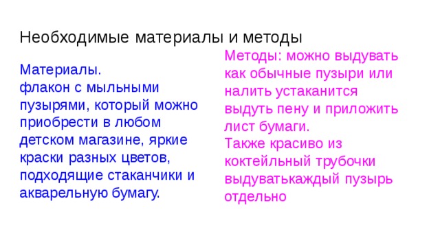 Необходимые материалы и методы Методы: можно выдувать как обычные пузыри или налить устаканится выдуть пену и приложить лист бумаги. Также красиво из коктейльный трубочки выдуватькаждый пузырь отдельно Материалы. флакон с мыльными пузырями, который можно приобрести в любом детском магазине, яркие краски разных цветов, подходящие стаканчики и акварельную бумагу. 