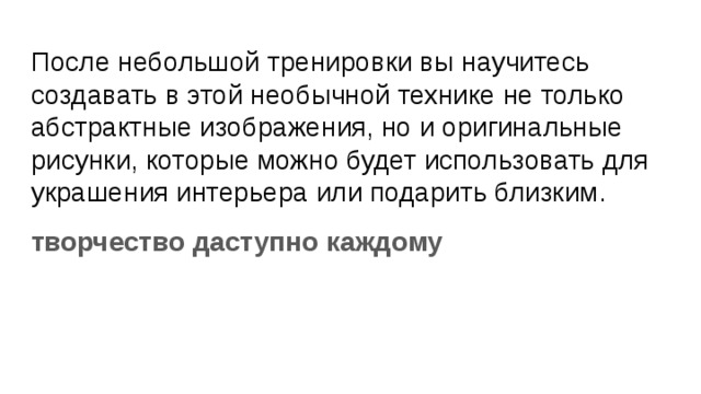 После небольшой тренировки вы научитесь создавать в этой необычной технике не только абстрактные изображения, но и оригинальные рисунки, которые можно будет использовать для украшения интерьера или подарить близким. творчество даступно каждому 