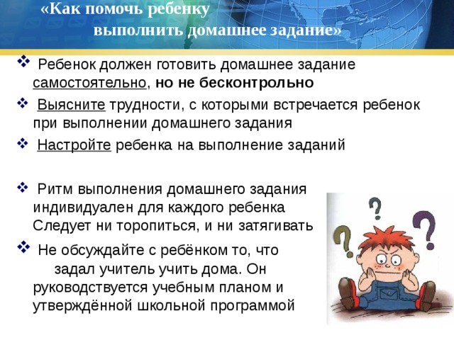 «Как помочь ребенку выполнить домашнее задание»    Ребенок должен готовить домашнее задание самостоятельно , но не бесконтрольно  Выясните трудности, с которыми встречается ребенок при выполнении домашнего задания  Настройте ребенка на выполнение заданий  Ритм выполнения домашнего задания индивидуален для каждого ребенка Не Следует ни торопиться, и ни затягивать  Не обсуждайте с ребёнком то, что задал учитель учить дома. Он руководствуется учебным планом и и утверждённой школьной программой 