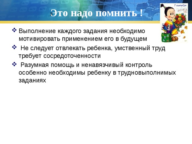 Это надо помнить ! 3 Выполнение каждого задания необходимо мотивировать применением его в будущем  Не следует отвлекать ребенка, умственный труд требует сосредоточенности  Разумная помощь и ненавязчивый контроль особенно необходимы ребенку в трудновыполнимых заданиях 