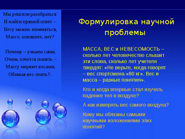 Мы решили разобраться  И найти прямой ответ – Весу можно изменяться, Массе, извините, нет?   Почему – узнаем сами, Очень хочется понять – Массу меряют весами, Обижая вес опять?.. Формулировка научной проблемы  МАССА, ВЕС и НЕВЕСОМОСТЬ – сколько лет человечество слышит эти слова, сколько лет учителя твердят: «Не верьте, когда говорят – вес спортсмена «80 кг». Вес и масса – разные понятия». Кто и когда впервые стал изучать падение тел в воздухе? А как измерять вес самого воздуха? Кому мы обязаны самыми научными изложениями этих понятий? 