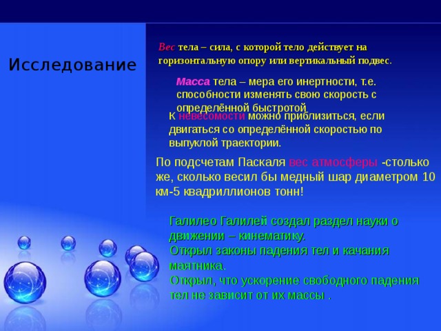     Вес  тела – сила, с которой тело действует на горизонтальную опору или вертикальный подвес. Исследование  Масса тела – мера его инертности, т.е. способности изменять свою скорость с определённой быстротой К невесомости можно приблизиться, если двигаться со определённой скоростью по выпуклой траектории. По подсчетам Паскаля вес атмосферы -столько же, сколько весил бы медный шар диаметром 10 км-5 квадриллионов тонн! Галилео Галилей создал раздел науки о движении – кинематику. Открыл законы падения тел и качания маятника. Открыл, что ускорение свободного падения тел не зависит от их массы . 