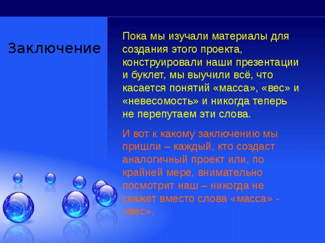 Пока мы изучали материалы для создания этого проекта, конструировали наши презентации и буклет, мы выучили всё, что касается понятий «масса», «вес» и «невесомость» и никогда теперь не перепутаем эти слова. И вот к какому заключению мы пришли – каждый, кто создаст аналогичный проект или, по крайней мере, внимательно посмотрит наш – никогда не скажет вместо слова «масса» - «вес». Заключение 