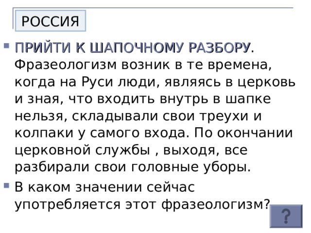 РОССИЯ ПРИЙТИ К ШАПОЧНОМУ РАЗБОРУ . Фразеологизм возник в те времена, когда на Руси люди, являясь в церковь и зная, что входить внутрь в шапке нельзя, складывали свои треухи и колпаки у самого входа. По окончании церковной службы , выходя, все разбирали свои головные уборы. В каком значении сейчас употребляется этот фразеологизм? 