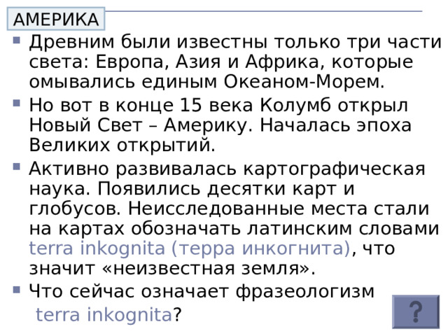АМЕРИКА Древним были известны только три части света: Европа, Азия и Африка, которые омывались единым Океаном-Морем. Но вот в конце 15 века Колумб открыл Новый Свет – Америку. Началась эпоха Великих открытий. Активно развивалась картографическая наука. Появились десятки карт и глобусов. Неисследованные места стали на картах обозначать латинским словами terra inkognita ( терра инкогнита) , что значит «неизвестная земля». Что сейчас означает фразеологизм  terra inkognita ?  