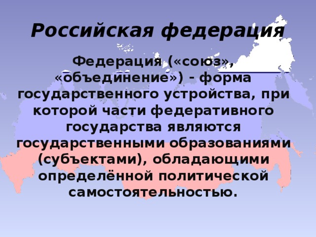 Российская федерация Федерация («союз», «объединение») - форма государственного устройства, при которой части федеративного государства являются государственными образованиями (субъектами), обладающими определённой политической самостоятельностью.  