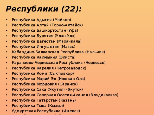 Республики (22): Республика Адыгея (Майкоп) Республика Алтай (Горно-Алтайск) Республика Башкортостан (Уфа) Республика Бурятия (Улан-Удэ) Республика Дагестан (Махачкала) Республика Ингушетия (Магас) Кабардино-Балкарская Республика (Нальчик) Республика Калмыкия (Элиста) Карачаево-Черкесская Республика (Черкесск) Республика Карелия (Петрозаводск) Республика Коми (Сыктывкар) Республика Марий Эл (Йошкар-Ола) Республика Мордовия (Саранск) Республика Саха (Якутия) (Якутск) Республика Северная Осетия-Алания (Владикавказ) Республика Татарстан (Казань) Республика Тыва (Кызыл) Удмуртская Республика (Ижевск) Республика Хакасия (Абакан) Чеченская Республика (Грозный) Чувашская Республика (Чебоксары) Республика Крым (Симферополь ) 