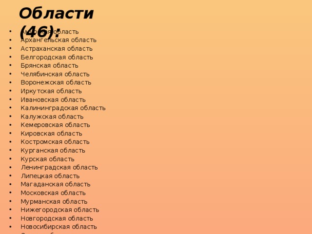 Области (46): Амурская область Архангельская область Астраханская область Белгородская область Брянская область Челябинская область Воронежская область Иркутская область Ивановская область Калининградская область Калужская область Кемеровская область Кировская область Костромская область Курганская область Курская область Ленинградская область Липецкая область Магаданская область Московская область Мурманская область Нижегородская область Новгородская область Новосибирская область Омская область Оренбургская область Орловская область Пензенская область Псковская область Ростовская область Рязанская область Сахалинская область Самарская область Саратовская область Смоленская область Свердловская область Тамбовская область Томская область Тверская область Тульская область Тюменская область Ульяновская область Владимирская область Волгоградская область Вологодская область Ярославская область 
