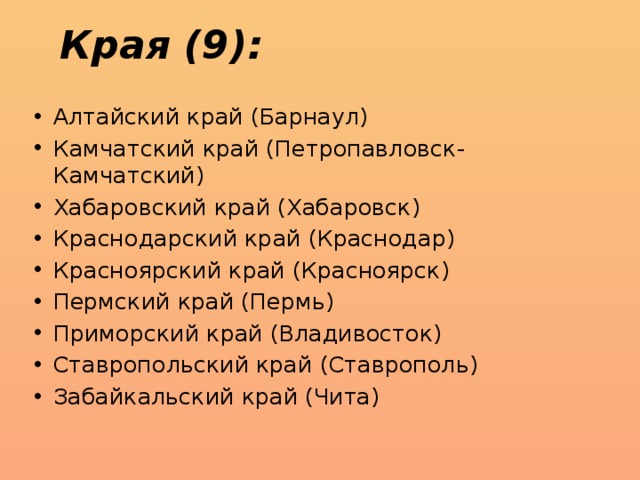 Края (9): Алтайский край (Барнаул) Камчатский край (Петропавловск-Камчатский) Хабаровский край (Хабаровск) Краснодарский край (Краснодар) Красноярский край (Красноярск) Пермский край (Пермь) Приморский край (Владивосток) Ставропольский край (Ставрополь) Забайкальский край (Чита) 