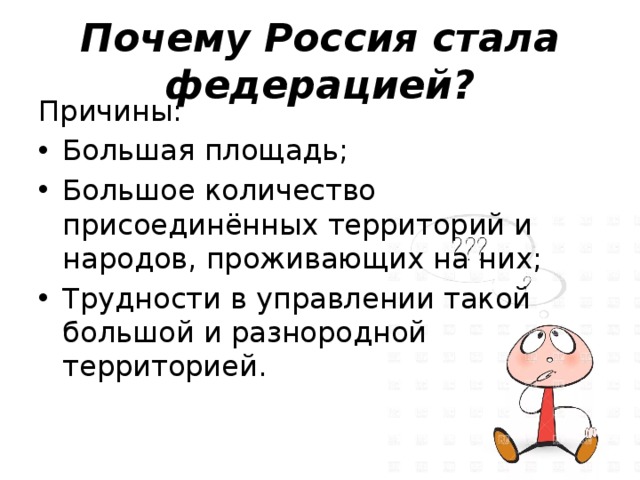 Почему Россия стала федерацией? Причины: Большая площадь; Большое количество присоединённых территорий и народов, проживающих на них; Трудности в управлении такой большой и разнородной территорией. 