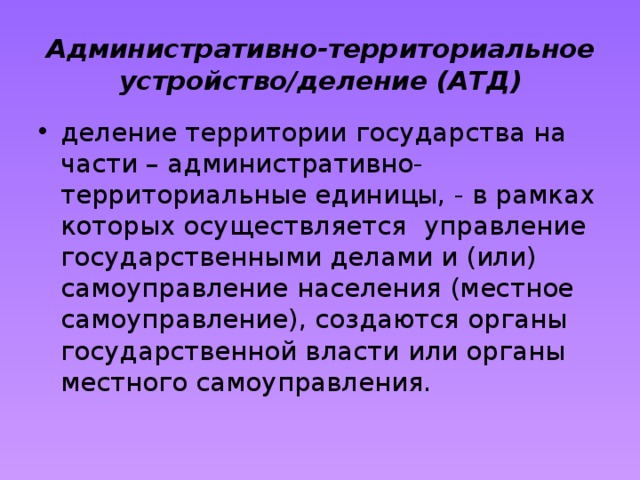 Административно-территориальное устройство/деление (АТД) деление территории государства на части – административно-территориальные единицы, - в рамках которых осуществляется управление государственными делами и (или) самоуправление населения (местное самоуправление), создаются органы государственной власти или органы местного самоуправления. 