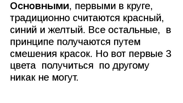 Основными , первыми в круге, традиционно считаются красный, синий и желтый. Все остальные, в принципе получаются путем смешения красок. Но вот первые 3 цвета получиться по другому никак не могут. 