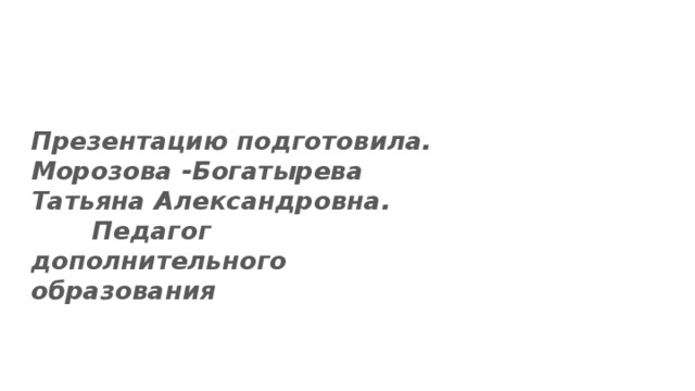 Презентацию подготовила. Морозова -Богатырева Татьяна Александровна. Педагог дополнительного образования 