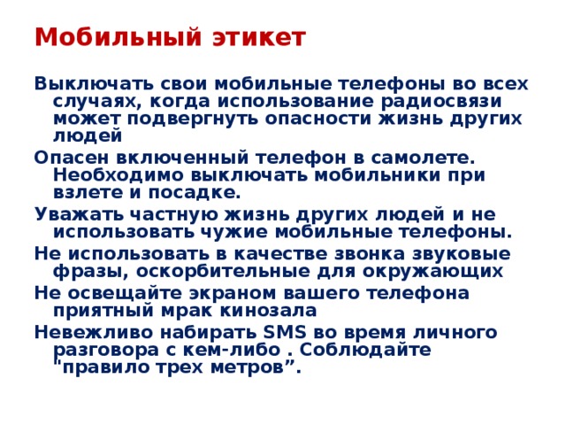 Мобильный этикет Выключать свои мобильные телефоны во всех случаях, когда использование радиосвязи может подвергнуть опасности жизнь других людей Опасен включенный телефон в самолете. Необходимо выключать мобильники при взлете и посадке. Уважать частную жизнь других людей и не использовать чужие мобильные телефоны. Не использовать в качестве звонка звуковые фразы, оскорбительные для окружающих Не освещайте экраном вашего телефона приятный мрак кинозала Невежливо набирать SMS во время личного разговора с кем-либо . Соблюдайте 
