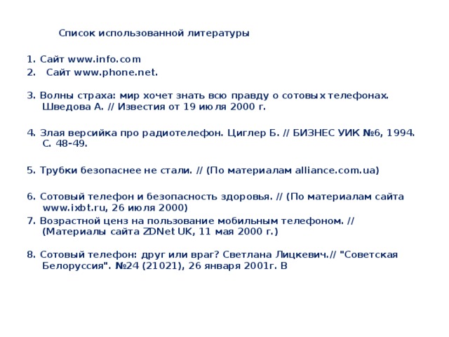  Список использованной литературы  1. Сайт www.info.com 2. Сайт www.phone.net.  3. Волны страха: мир хочет знать всю правду о сотовых телефонах. Шведова А. // Известия от 19 июля 2000 г.  4. Злая версийка про радиотелефон. Циглер Б. // БИЗНЕС УИК №6, 1994. С. 48-49.  5. Трубки безопаснее не стали. // (По материалам alliance.com.ua)  6. Сотовый телефон и безопасность здоровья. // (По материалам сайта www.ixbt.ru, 26 июля 2000) 7. Возрастной ценз на пользование мобильным телефоном. // (Материалы сайта ZDNet UK, 11 мая 2000 г.)  8. Сотовый телефон: друг или враг? Светлана Лицкевич.// 