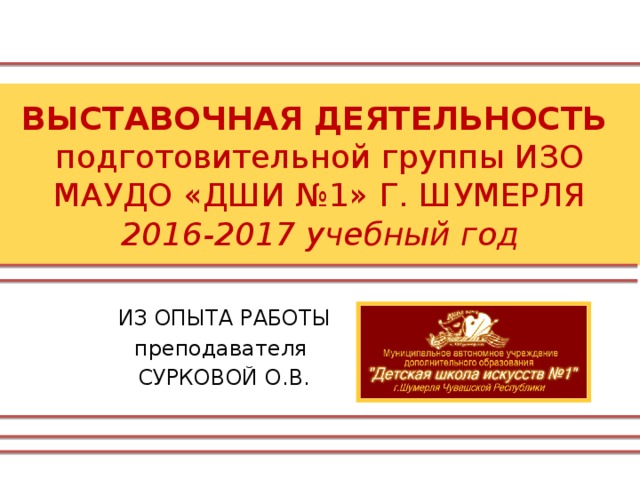 ВЫСТАВОЧНАЯ ДЕЯТЕЛЬНОСТЬ  подготовительной группы ИЗО  МАУДО «ДШИ №1» Г. ШУМЕРЛЯ  2016-2017 учебный год ИЗ ОПЫТА РАБОТЫ преподавателя СУРКОВОЙ О.В. 