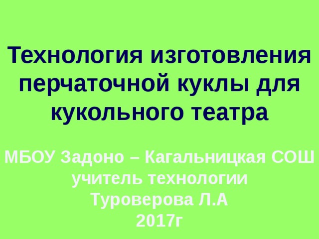 Технология изготовления перчаточной куклы для кукольного театра МБОУ Задоно – Кагальницкая СОШ учитель технологии Туроверова Л.А 2017г 