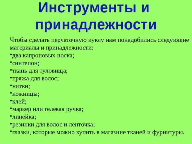 Инструменты и принадлежности Чтобы сделать перчаточную куклу нам понадобились следующие материалы и принадлежности: два капроновых носка; синтепон; ткань для туловища; пряжа для волос; нитки; ножницы; клей; маркер или гелевая ручка; линейка; резинки для волос и ленточка; глазки, которые можно купить в магазине тканей и фурнитуры. 
