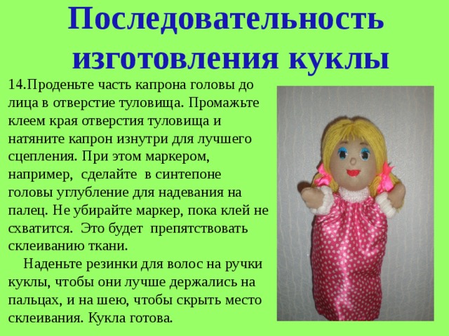 Последовательность  изготовления куклы 14.Проденьте часть капрона головы до лица в отверстие туловища. Промажьте клеем края отверстия туловища и натяните капрон изнутри для лучшего сцепления. При этом маркером, например, сделайте в синтепоне головы углубление для надевания на палец. Не убирайте маркер, пока клей не схватится. Это будет препятствовать склеиванию ткани.  Наденьте резинки для волос на ручки куклы, чтобы они лучше держались на пальцах, и на шею, чтобы скрыть место склеивания. Кукла готова. 