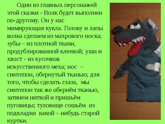  Один из главных персонажей этой сказки - Волк будет выполнен по-другому. Он у нас мимирующая кукла. Голову и лапы волка сделаем из махрового носка; зубы – из плотной ткани, продублированной клеевой; уши и хвост - из кусочков искусственного меха; нос – синтепон, обернутый тканью; для того, чтобы сделать глаза, мы синтепон так же обернём тканью, затянем ниткой и пришьём пуговицы; туловище сошьём из подкладки какой – нибудь старой куртки. 