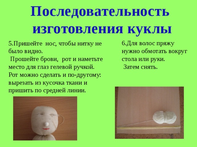 Последовательность  изготовления куклы 6.Для волос пряжу нужно обмотать вокруг стола или руки.  Затем снять. 5.Пришейте нос, чтобы нитку не было видно.  Прошейте брови, рот и наметьте место для глаз гелевой ручкой. Рот можно сделать и по-другому: вырезать из кусочка ткани и пришить по средней линии. 