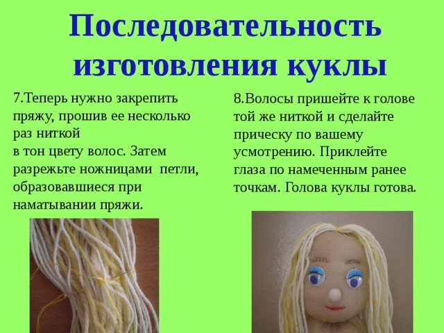 Последовательность  изготовления куклы 7.Теперь нужно закрепить пряжу, прошив ее несколько раз ниткой в тон цвету волос. Затем разрежьте ножницами петли, образовавшиеся при наматывании пряжи. 8.Волосы пришейте к голове той же ниткой и сделайте прическу по вашему усмотрению. Приклейте глаза по намеченным ранее точкам. Голова куклы готова. 