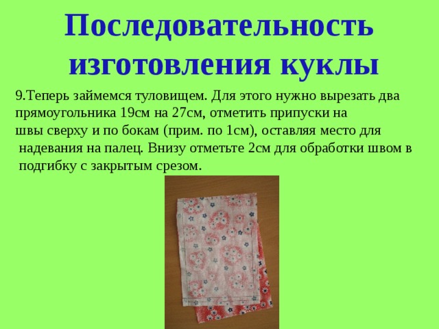 Последовательность  изготовления куклы 9.Теперь займемся туловищем. Для этого нужно вырезать два прямоугольника 19см на 27см, отметить припуски на швы сверху и по бокам (прим. по 1см), оставляя место для  надевания на палец. Внизу отметьте 2см для обработки швом в  подгибку с закрытым срезом. 