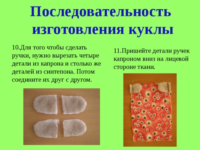 Последовательность  изготовления куклы 10.Для того чтобы сделать ручки, нужно вырезать четыре детали из капрона и столько же деталей из синтепона. Потом соедините их друг с другом. 11.Пришейте детали ручек капроном вниз на лицевой стороне ткани. 